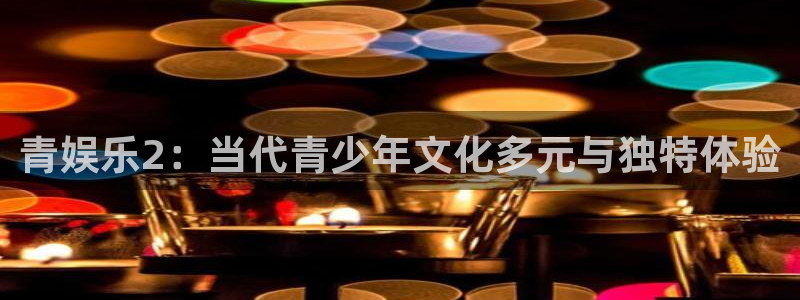 辉达娱乐注册链接：青娱乐2：当代青少年文化多元与独特体验